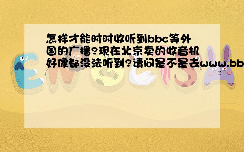 怎样才能时时收听到bbc等外国的广播?现在北京卖的收音机好像都没法听到?请问是不是去www.bbc.com去听？可是没发下载呀？