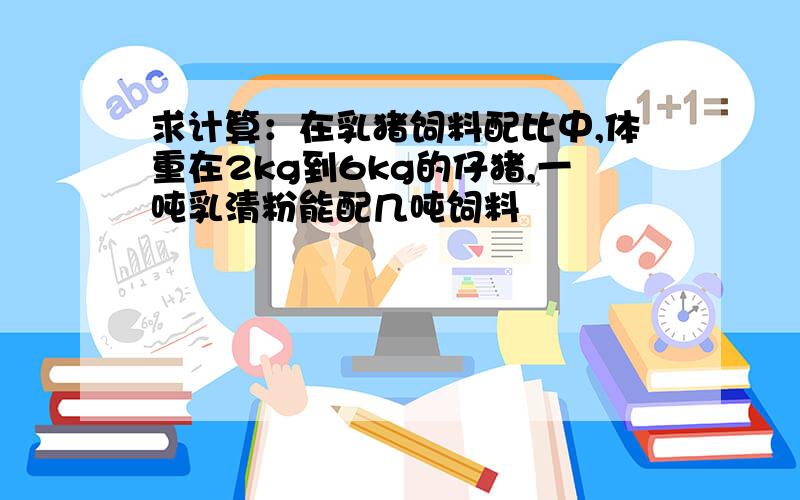 求计算：在乳猪饲料配比中,体重在2kg到6kg的仔猪,一吨乳清粉能配几吨饲料