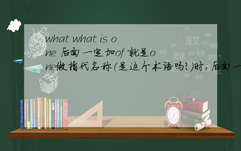 what what is one 后面一定加of 就是one做指代名称（是这个术语吗?）时,后面一定跟of 我晕，我不能追问啦，one也可以的吧。我看到的例句：the best relationship with neighbors is one of friendly distance.这是