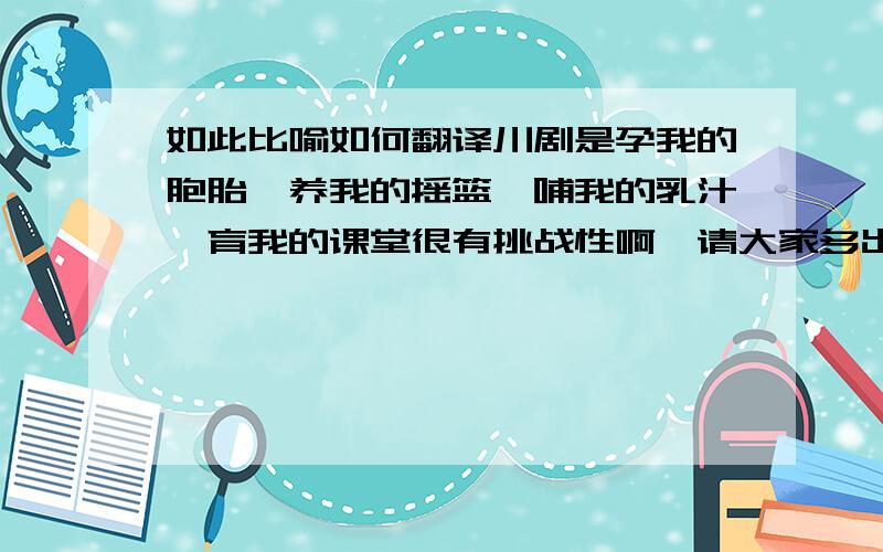 如此比喻如何翻译川剧是孕我的胞胎,养我的摇篮,哺我的乳汁,育我的课堂很有挑战性啊,请大家多出主意Sichuan Opera is the mother who raised me, the cradle where I used to sleep, the milk with which I was fed and the