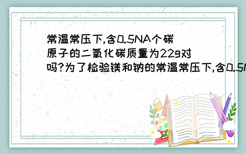 常温常压下,含0.5NA个碳原子的二氧化碳质量为22g对吗?为了检验镁和钠的常温常压下,含0.5NA个碳原子的二氧化碳质量为22g对吗?为了检验镁和钠的金属性,应分别加入水还是等量水中?氢氧化钠变