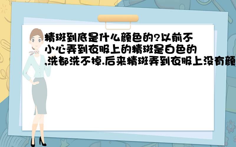 精斑到底是什么颜色的?以前不小心弄到衣服上的精斑是白色的,洗都洗不掉.后来精斑弄到衣服上没有颜色了.这样正常吗?会不会影响生育?