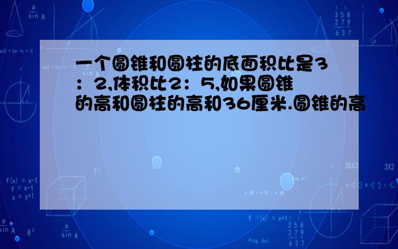 一个圆锥和圆柱的底面积比是3：2,体积比2：5,如果圆锥的高和圆柱的高和36厘米.圆锥的高