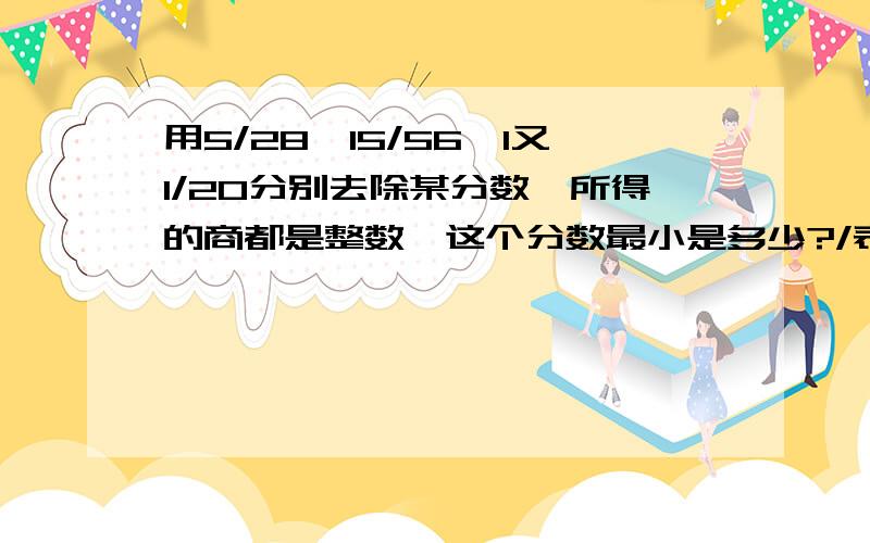 用5/28、15/56、1又1/20分别去除某分数,所得的商都是整数,这个分数最小是多少?/表示分数线 说说具体点.