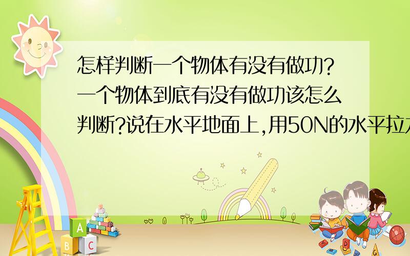 怎样判断一个物体有没有做功?一个物体到底有没有做功该怎么判断?说在水平地面上,用50N的水平拉力拉重为100N的小车,使小车延水平方向上前进5m,拉力所做的功等于多少J?我觉的这个有做功啊