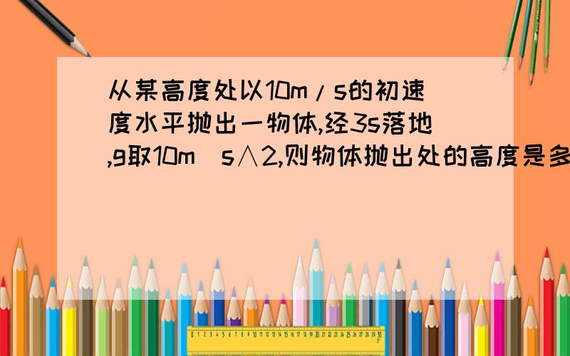 从某高度处以10m/s的初速度水平抛出一物体,经3s落地,g取10m／s∧2,则物体抛出处的高度是多少?物体落地速度大小是多少?方向与竖直方向的夹角 的 正切tan 是多少?（可用根号表示）