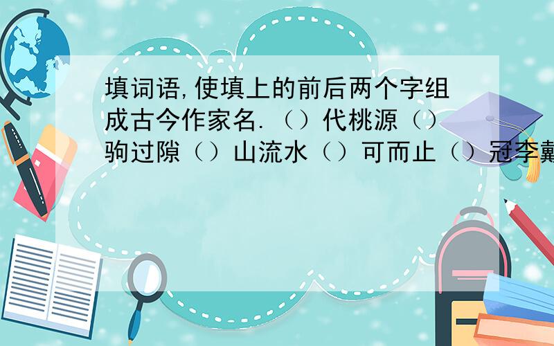 填词语,使填上的前后两个字组成古今作家名.（）代桃源（）驹过隙（）山流水（）可而止（）冠李戴（）冠（）冠李戴（）往开来（）当益壮（）已救人（）消瓦解（）旷神怡（）暗花明