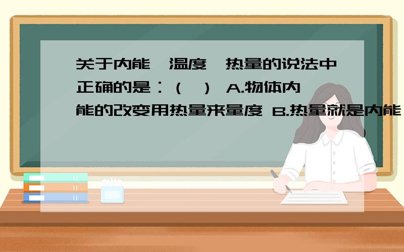 关于内能,温度,热量的说法中正确的是：（ ） A.物体内能的改变用热量来量度 B.热量就是内能,物体吸收温就升高C.热传递的实质就是温度从高温物体传递到低温物体D.物体温度降低,内能减小,