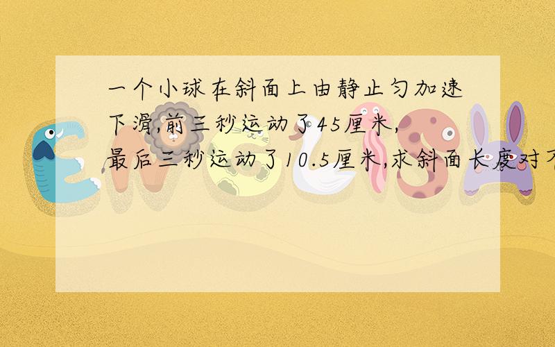 一个小球在斜面上由静止匀加速下滑,前三秒运动了45厘米,最后三秒运动了10.5厘米,求斜面长度对不起，前三秒是4.5厘米