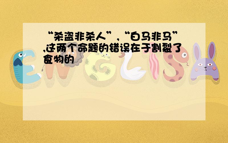 “杀盗非杀人”,“白马非马”,这两个命题的错误在于割裂了食物的