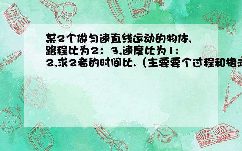 某2个做匀速直线运动的物体,路程比为2：3,速度比为1:2,求2者的时间比.（主要要个过程和格式）