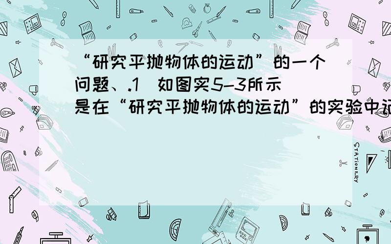 “研究平抛物体的运动”的一个问题、.1．如图实5-3所示是在“研究平抛物体的运动”的实验中记录的一段轨迹．已知物体是从原点O水平抛出,经测量C点的坐标为(60,45).则平抛物体的初速度v0=