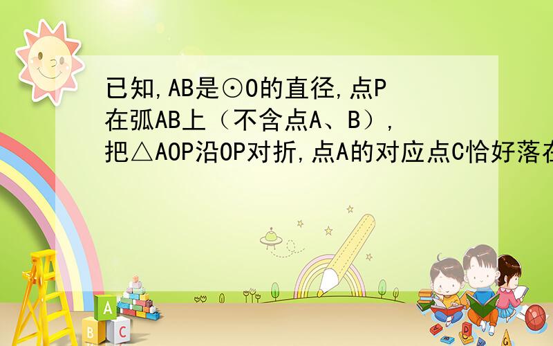 已知,AB是⊙O的直径,点P在弧AB上（不含点A、B）,把△AOP沿OP对折,点A的对应点C恰好落在⊙O上．（1）当P、C都在AB上方时（如图1）,判断PO与BC的位置关系（只回答结果）；（2）当P在AB上方而C在A