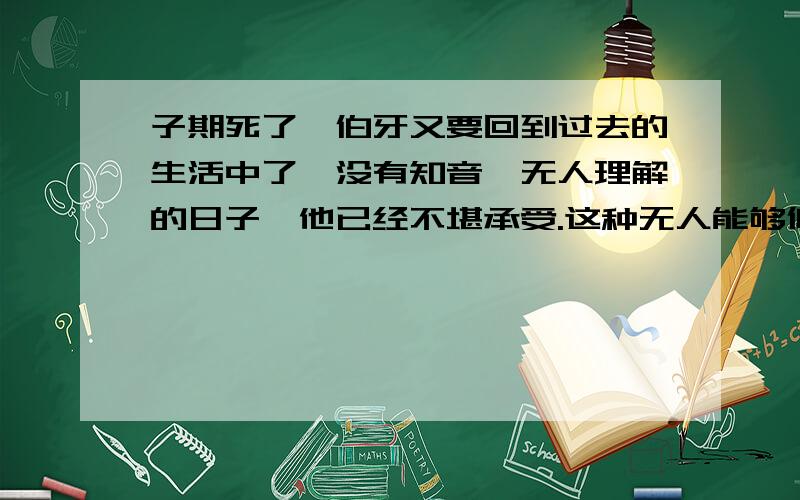 子期死了,伯牙又要回到过去的生活中了,没有知音,无人理解的日子,他已经不堪承受.这种无人能够倾诉的痛苦,最后以一种极端的方式表现了出来：破琴绝弦,终身不复鼓!在这里伯牙“绝”的