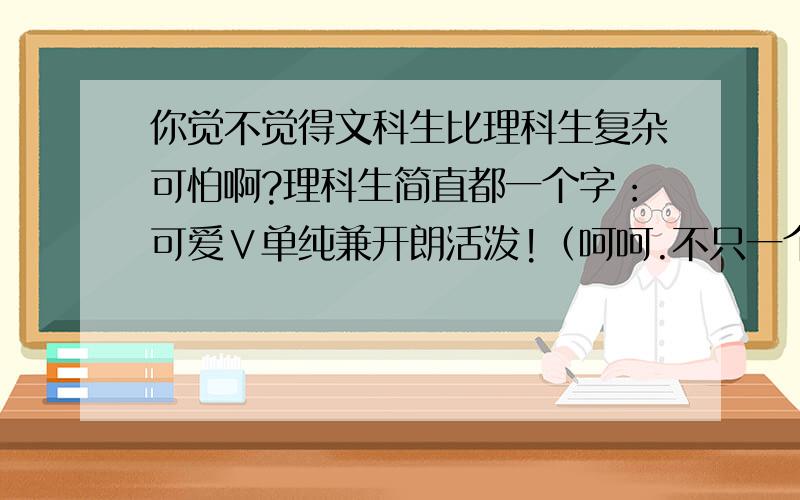 你觉不觉得文科生比理科生复杂可怕啊?理科生简直都一个字：可爱∨单纯兼开朗活泼!（呵呵.不只一个字说这样的话的绝对是个文科生,没错,我就是个文科生.理科生为什么都不承认上述我的