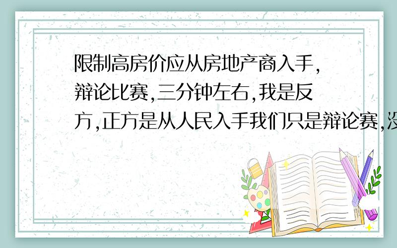 限制高房价应从房地产商入手,辩论比赛,三分钟左右,我是反方,正方是从人民入手我们只是辩论赛,没有对错!辩题是限制高房价应从房地产商入手,