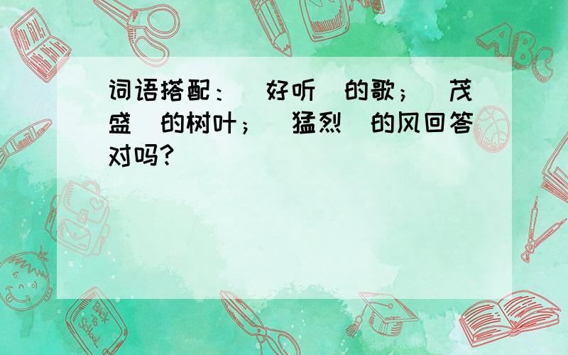 词语搭配：（好听）的歌；（茂盛）的树叶；（猛烈）的风回答对吗?