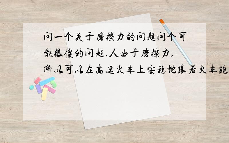 问一个关于磨擦力的问题问个可能很傻的问题.人由于磨擦力,所以可以在高速火车上安稳地跟着火车跑,假如没有磨擦力的话,所有的人可能都被冲到火车最后了.但是火车中飞行的一只苍蝇或