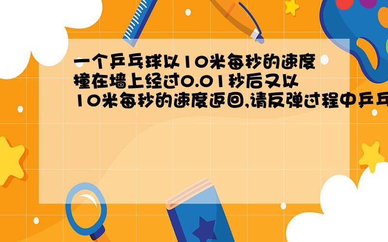 一个乒乓球以10米每秒的速度撞在墙上经过0.01秒后又以10米每秒的速度返回,请反弹过程中乒乓球的加速度是多大