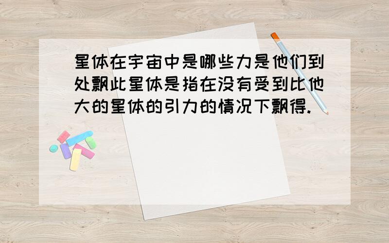 星体在宇宙中是哪些力是他们到处飘此星体是指在没有受到比他大的星体的引力的情况下飘得.