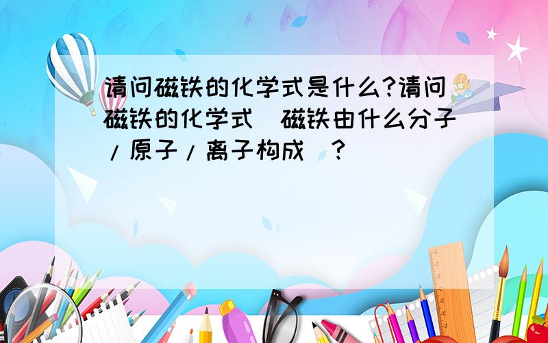 请问磁铁的化学式是什么?请问磁铁的化学式(磁铁由什么分子/原子/离子构成)?