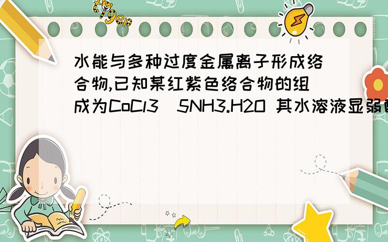 水能与多种过度金属离子形成络合物,已知某红紫色络合物的组成为CoCl3．5NH3.H2O 其水溶液显弱酸性,假如强碱并加热至沸腾有氨放出,同时产生沉Co2O3淀；加AgNO3于该化合物溶液中,有AgCL沉淀生