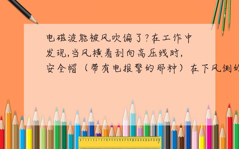 电磁波能被风吹偏了?在工作中发现,当风横着刮向高压线时,安全帽（带有电报警的那种）在下风侧的报警距离,明显大于上风侧,并且我在玩个人通信时也发现,当刮风时,上风侧的接收信号明显