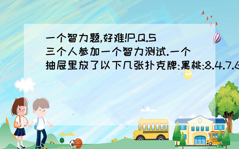 一个智力题,好难!P.Q.S三个人参加一个智力测试.一个抽屉里放了以下几张扑克牌:黑桃:8.4.7.6.J 红桃:A.Q.4 草花:Q.5.4.2.3 方块:A.5约翰博士拿了一张牌告诉P它的数值,告诉Q它的花色.P说: