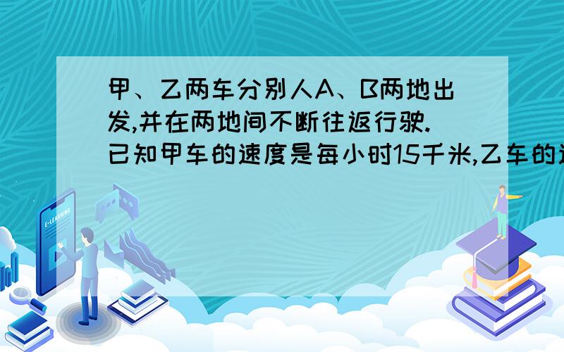 甲、乙两车分别人A、B两地出发,并在两地间不断往返行驶.已知甲车的速度是每小时15千米,乙车的速度是35甲、乙两车分别人A、B两地出发,并在两地间不断往返行驶.已知甲车的速度是每小时15