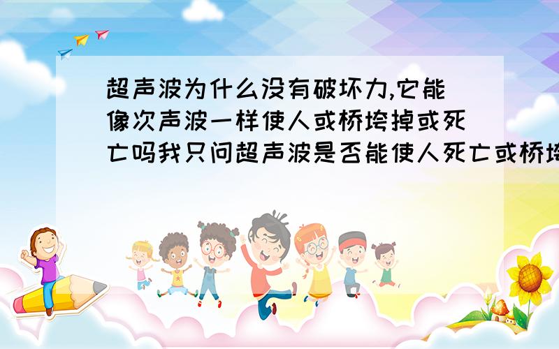 超声波为什么没有破坏力,它能像次声波一样使人或桥垮掉或死亡吗我只问超声波是否能使人死亡或桥垮掉，为什么，注意是超声，别把次声弄上去，我知道次声有破坏力，但为什么超声破坏