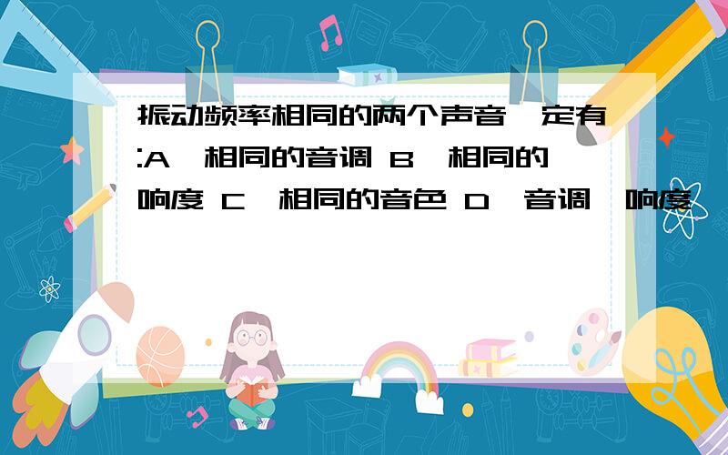 振动频率相同的两个声音一定有:A、相同的音调 B、相同的响度 C、相同的音色 D、音调、响度