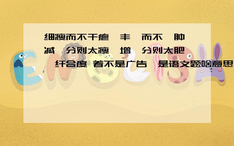 细瘦而不干瘪,丰腴而不臃肿 减一分则太瘦,增一分则太肥 秾纤合度 着不是广告、是语文题啥意思、我不知到；这语文题贼难了.