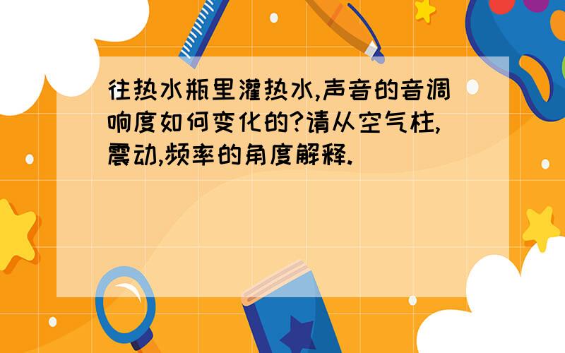 往热水瓶里灌热水,声音的音调响度如何变化的?请从空气柱,震动,频率的角度解释.