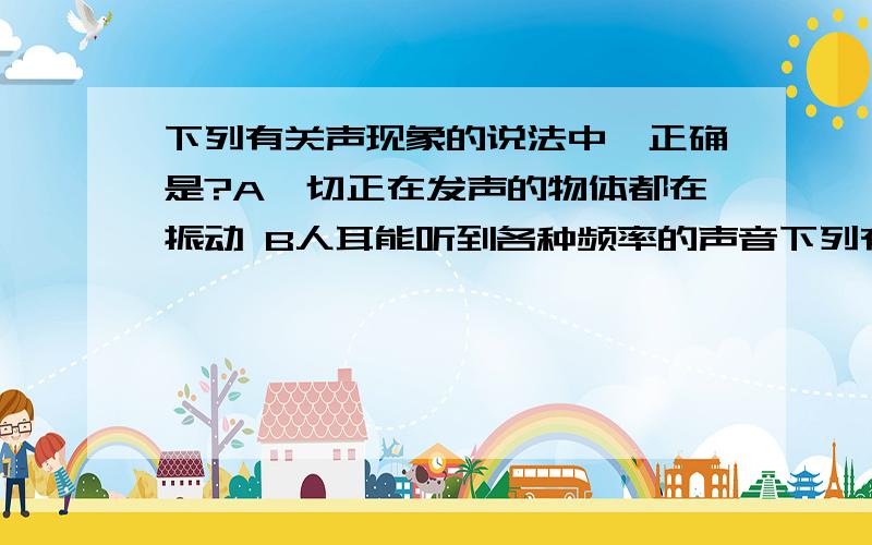 下列有关声现象的说法中,正确是?A一切正在发声的物体都在振动 B人耳能听到各种频率的声音下列有关声现象的说法中,正确是?A一切正在发声的物体都在振动 B人耳能听到各种频率的声音 c声