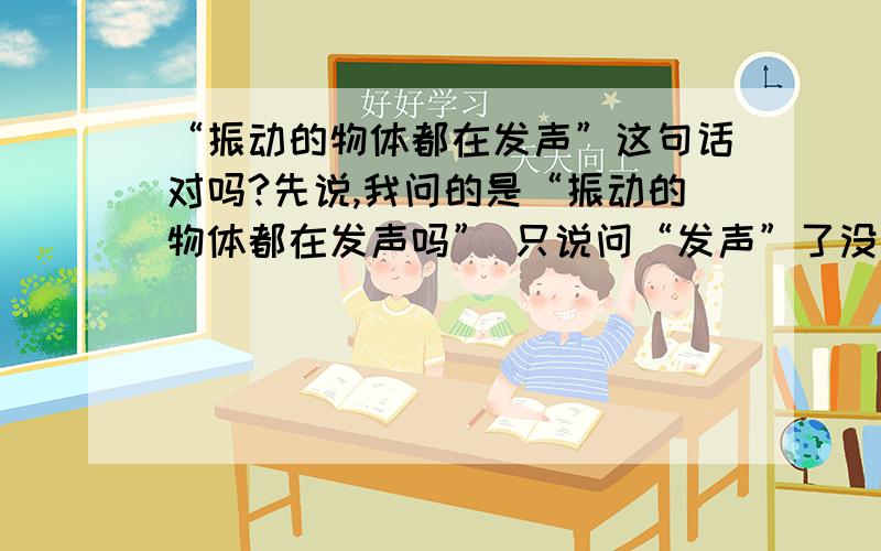 “振动的物体都在发声”这句话对吗?先说,我问的是“振动的物体都在发声吗” 只说问“发声”了没 而不是问人听见了吗 希望能有个比较权威的说法