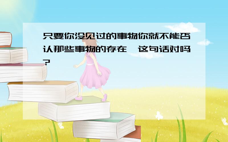 只要你没见过的事物你就不能否认那些事物的存在,这句话对吗?