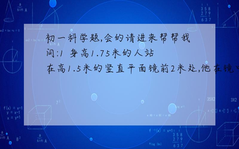 初一科学题,会的请进来帮帮我问:1 身高1.75米的人站在高1.5米的竖直平面镜前2米处,他在镜中的像高是____米.当人向后退1米时,像和他之间的距离是____米.2 某饭店的一个长方形的房间里,为了使