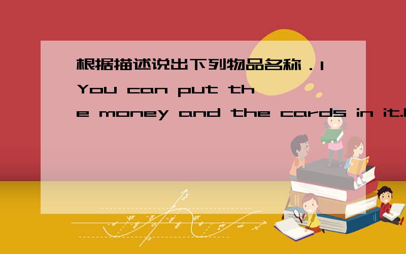 根据描述说出下列物品名称．1You can put the money and the cards in it.It's a _____or a ______.2 You can put some tea and hot water in it.It's a _____or a ______.3 You can know the time from it.It's a _____or a ______.5 You can use yoursel