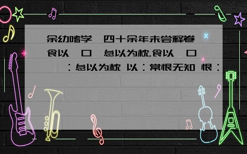 余幼嗜学,四十余年未尝释卷,食以贻口,怠以为枕.食以贻口 贻：怠以为枕 以：常恨无知 恨：