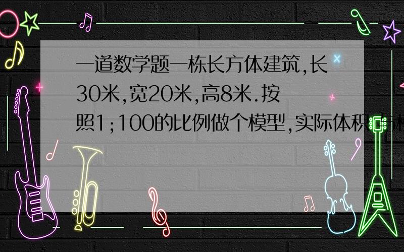 一道数学题一栋长方体建筑,长30米,宽20米,高8米.按照1;100的比例做个模型,实际体积 与模型体积的比是多少