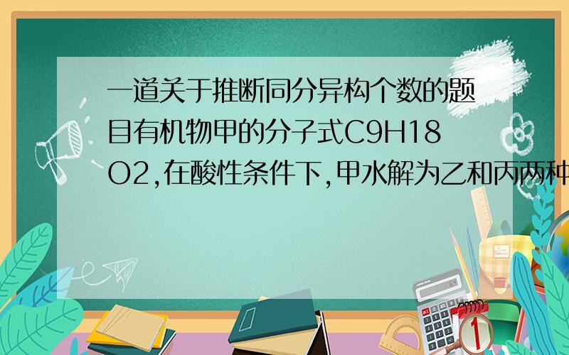 一道关于推断同分异构个数的题目有机物甲的分子式C9H18O2,在酸性条件下,甲水解为乙和丙两种有机物,在相同温都和压强下,同质量的乙和丙的蒸汽所占体积相同,则甲的可能结构为几个?希望给