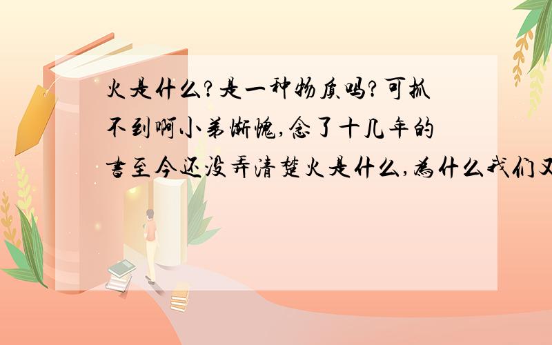 火是什么?是一种物质吗?可抓不到啊小弟惭愧,念了十几年的书至今还没弄清楚火是什么,为什么我们又看得到火呢?