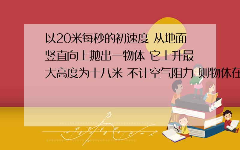 以20米每秒的初速度 从地面竖直向上抛出一物体 它上升最大高度为十八米 不计空气阻力 则物体在上升过程...以20米每秒的初速度 从地面竖直向上抛出一物体 它上升最大高度为十八米 不计