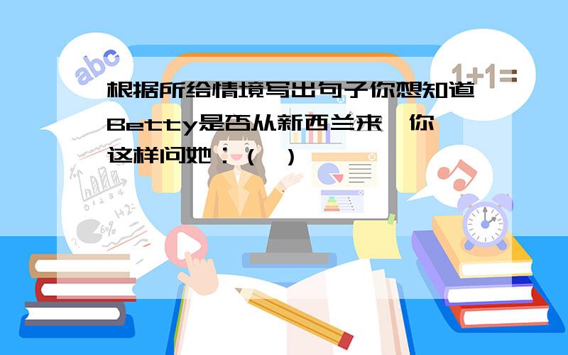 根据所给情境写出句子你想知道Betty是否从新西兰来,你这样问她：（ ）