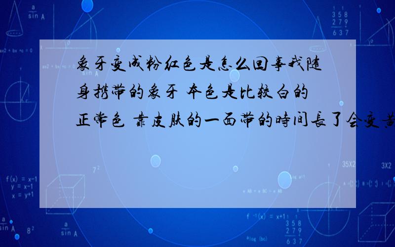 象牙变成粉红色是怎么回事我随身携带的象牙 本色是比较白的正常色 靠皮肤的一面带的时间长了会变黄这个我知道 是正常的 但是有段时间象牙通体呈现淡淡的粉红色 并且很明显一眼就能