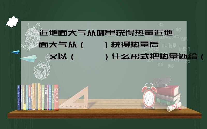 近地面大气从哪里获得热量近地面大气从（   ）获得热量后,又以（     ）什么形式把热量还给（     ）,从而起到（     ）作用.