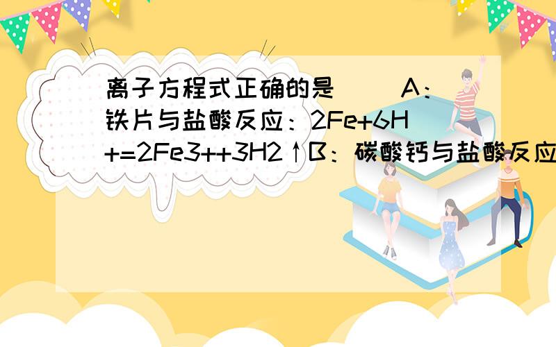 离子方程式正确的是（ ）A：铁片与盐酸反应：2Fe+6H+=2Fe3++3H2↑B：碳酸钙与盐酸反应：CO3 2- +2H+=CO2↑+H2OC：硝酸银溶液与盐酸反映：Ag+Cl-=AGcl↓D:氢氧化钠与盐酸反应：H+ +OH-=H2O哪个是正确的为