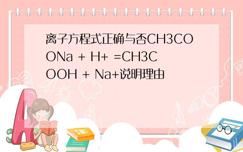 离子方程式正确与否CH3COONa + H+ =CH3COOH + Na+说明理由