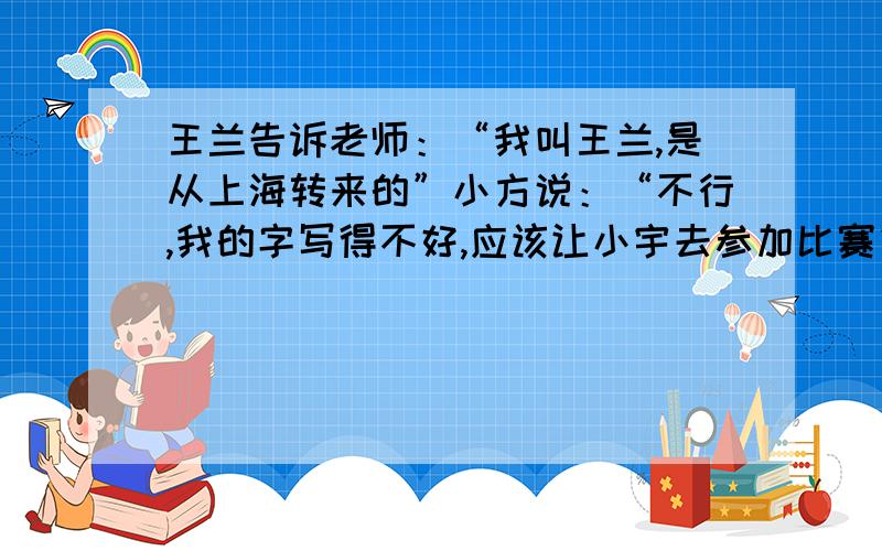 王兰告诉老师：“我叫王兰,是从上海转来的”小方说：“不行,我的字写得不好,应该让小宇去参加比赛”改为间接叙述句