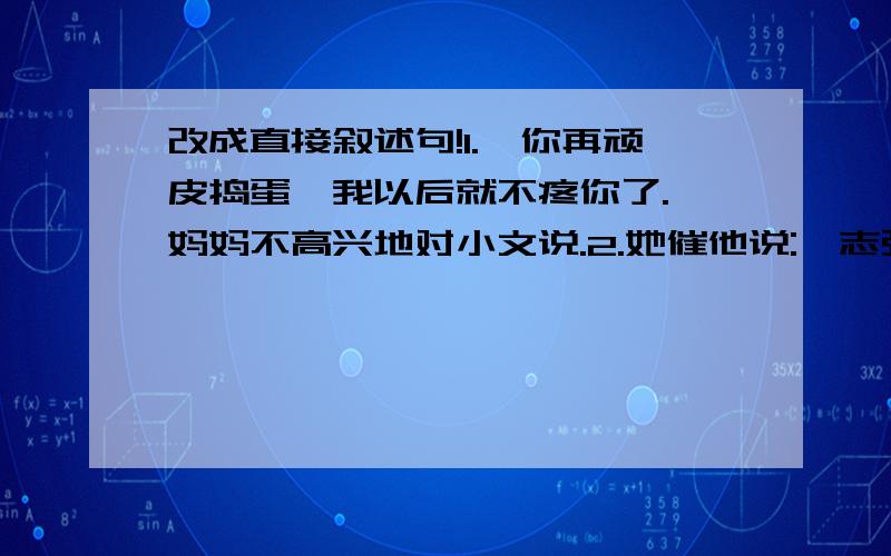 改成直接叙述句!1.「你再顽皮捣蛋,我以后就不疼你了.」妈妈不高兴地对小文说.2.她催他说:「志强,否则来不及了.」3.妈妈告诉我她今晚有事,要晚一点才能回家.她叫我先睡,不要等她.4.姐姐对